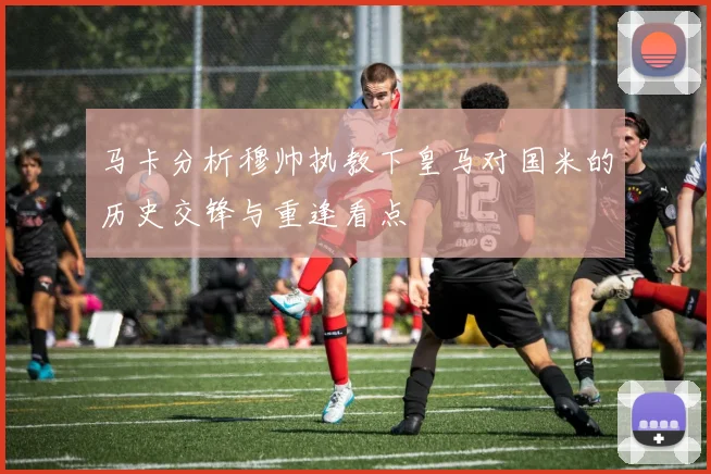 马卡分析穆帅执教下皇马对国米的历史交锋与重逢看点