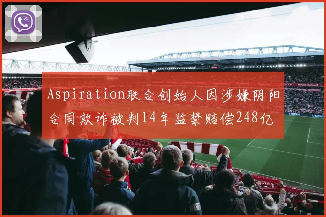 Aspiration联合创始人因涉嫌阴阳合同欺诈被判14年监禁赔偿248亿