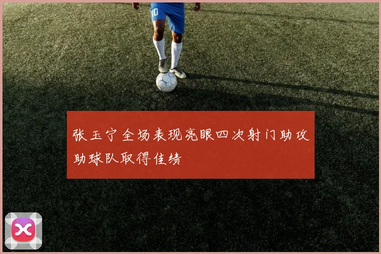 张玉宁全场表现亮眼四次射门助攻助球队取得佳绩