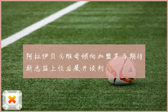 阿拉伊贝戈维奇倾向加盟罗马期待新总监上任后展开谈判