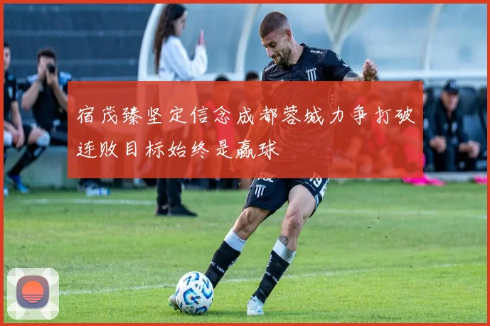 宿茂臻坚定信念成都蓉城力争打破连败目标始终是赢球
