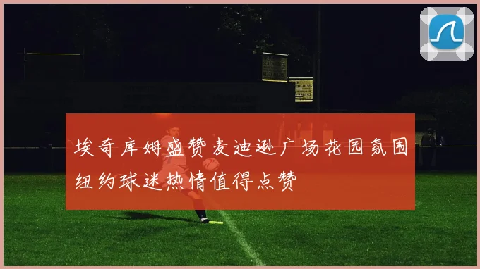 埃奇库姆盛赞麦迪逊广场花园氛围纽约球迷热情值得点赞