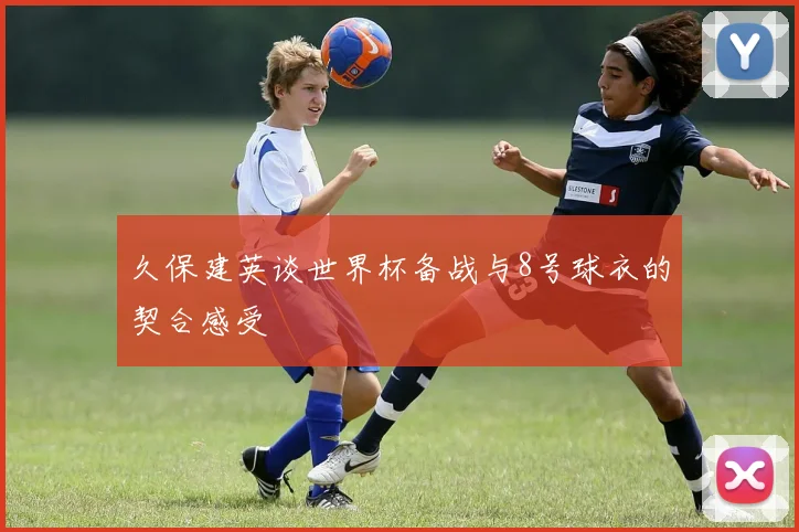 久保建英谈世界杯备战与8号球衣的契合感受