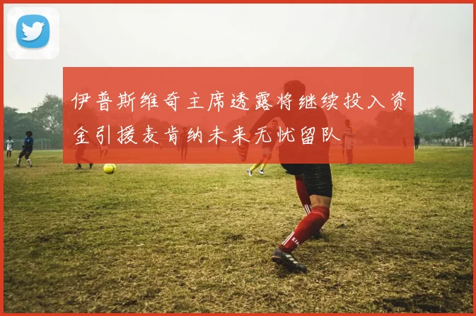 伊普斯维奇主席透露将继续投入资金引援麦肯纳未来无忧留队