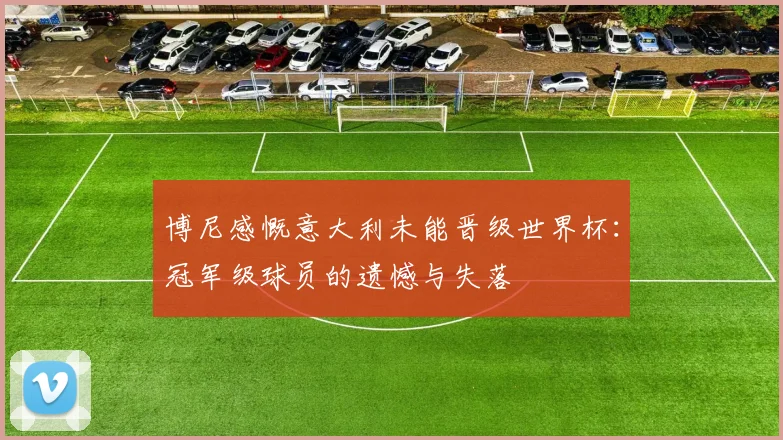 博尼感慨意大利未能晋级世界杯：冠军级球员的遗憾与失落