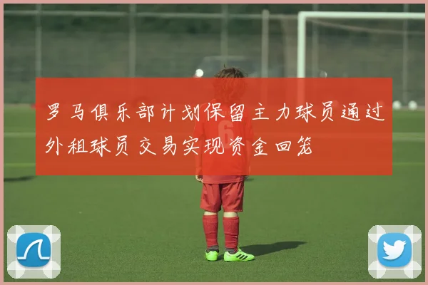 罗马俱乐部计划保留主力球员通过外租球员交易实现资金回笼