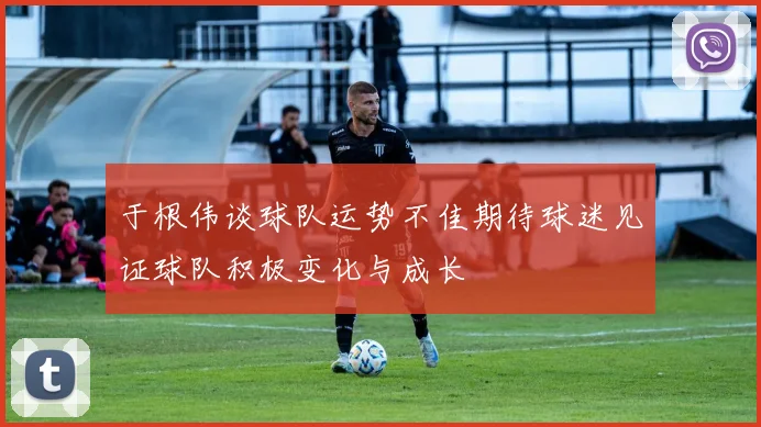 于根伟谈球队运势不佳期待球迷见证球队积极变化与成长