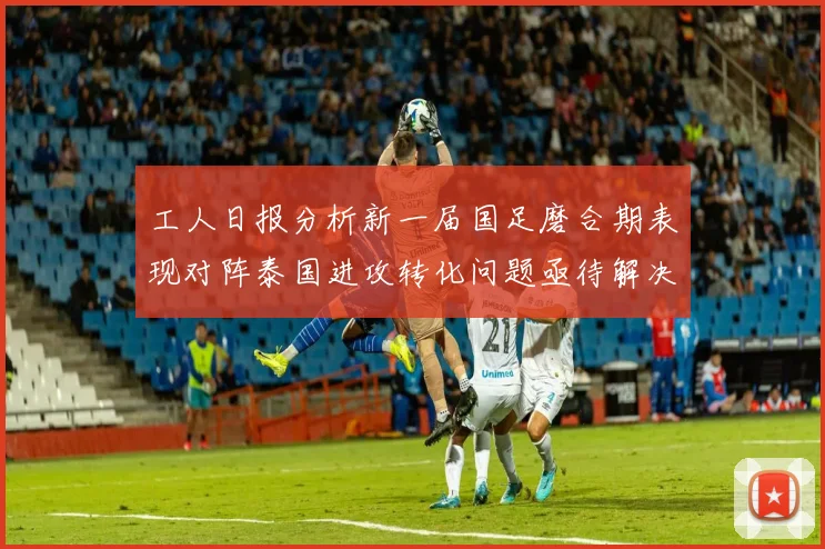 工人日报分析新一届国足磨合期表现对阵泰国进攻转化问题亟待解决