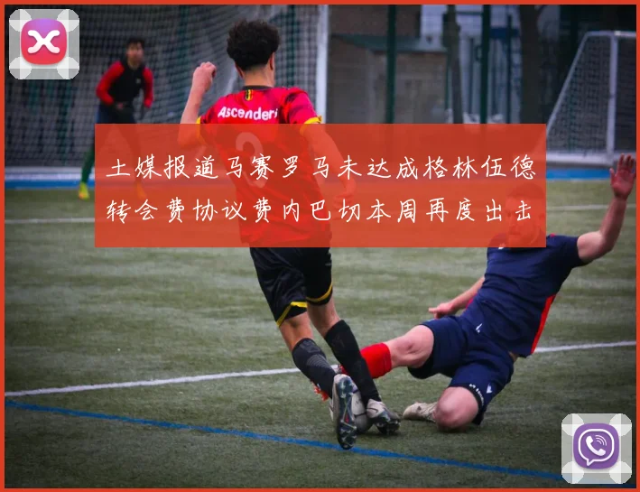 土媒报道马赛罗马未达成格林伍德转会费协议费内巴切本周再度出击