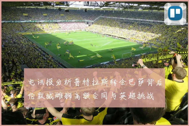 电讯报分析普特拉斯转会巴萨背后伦敦城雌狮高额合同与英超挑战