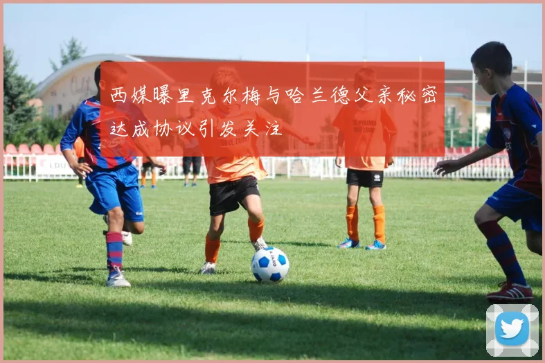 西媒曝里克尔梅与哈兰德父亲秘密达成协议引发关注