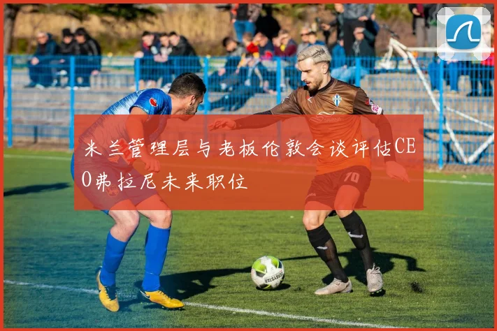 米兰管理层与老板伦敦会谈评估CEO弗拉尼未来职位