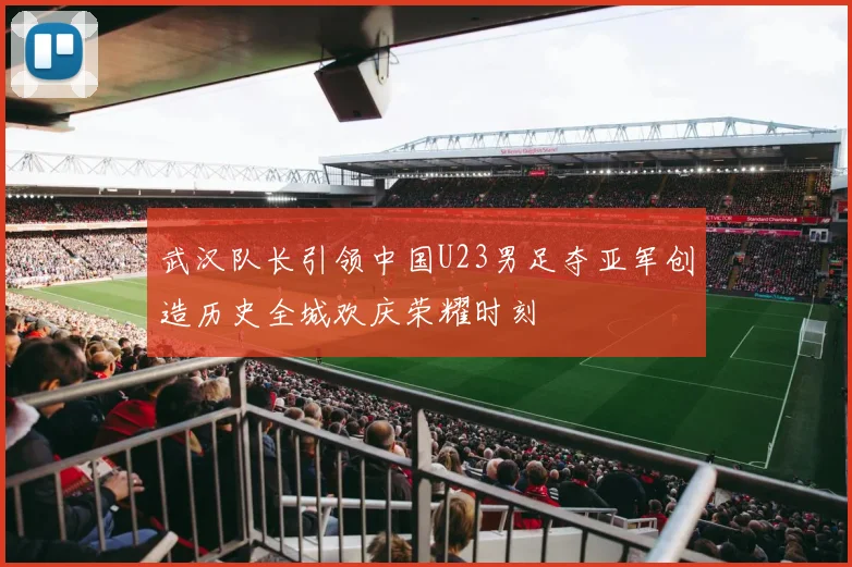 武汉队长引领中国U23男足夺亚军创造历史全城欢庆荣耀时刻