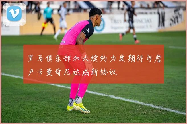 罗马俱乐部加大续约力度期待与詹卢卡曼奇尼达成新协议