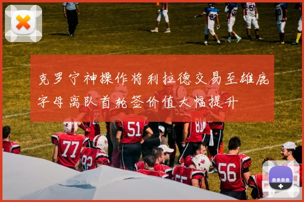 克罗宁神操作将利拉德交易至雄鹿字母离队首轮签价值大幅提升