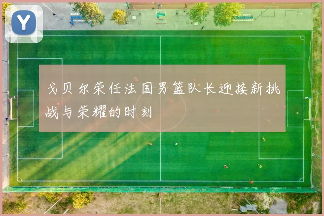 戈贝尔荣任法国男篮队长迎接新挑战与荣耀的时刻