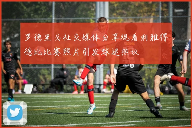 罗德里戈社交媒体分享观看利雅得德比比赛照片引发球迷热议