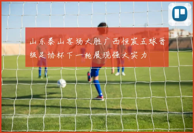 山东泰山客场大胜广西恒宸五球晋级足协杯下一轮展现强大实力