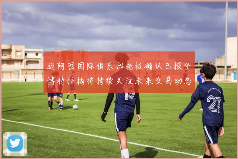 迈阿密国际俱乐部老板确认已报价博特拉梅将持续关注未来交易动态