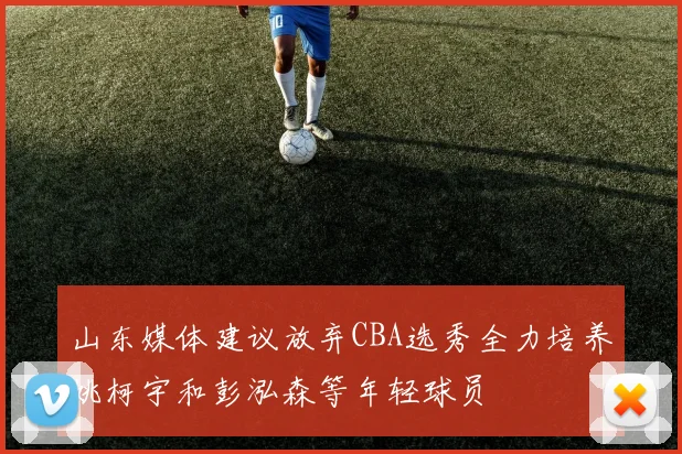 山东媒体建议放弃CBA选秀全力培养姚柯宇和彭泓森等年轻球员