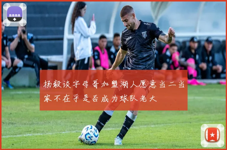 杨毅谈字母哥加盟湖人愿意当二当家不在乎是否成为球队老大