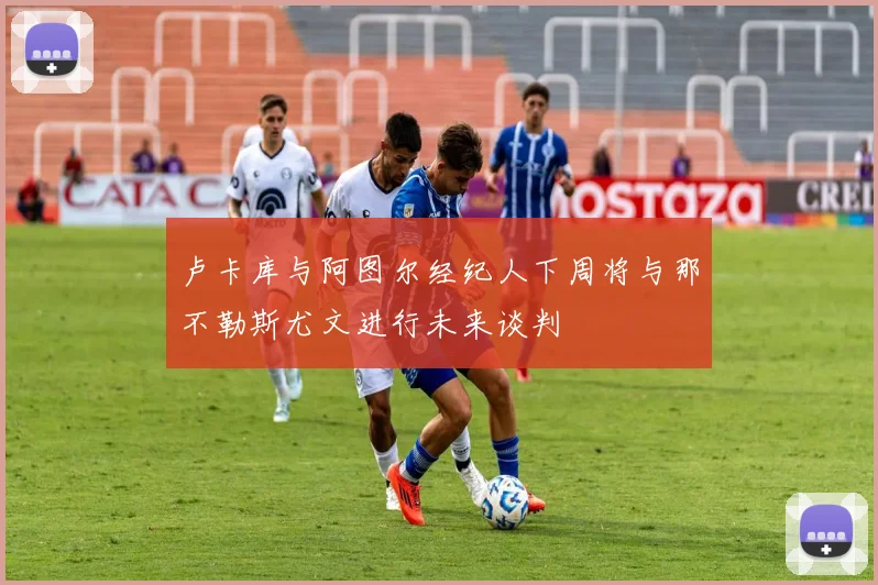 卢卡库与阿图尔经纪人下周将与那不勒斯尤文进行未来谈判