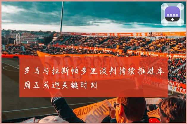 罗马与拉斯帕多里谈判持续推进本周五或迎关键时刻