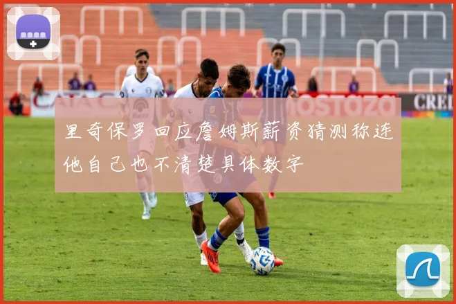 里奇保罗回应詹姆斯薪资猜测称连他自己也不清楚具体数字