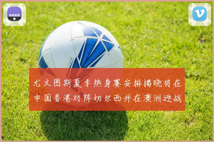 尤文图斯夏季热身赛安排揭晓将在中国香港对阵切尔西并在澳洲迎战国米