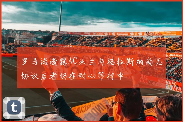 罗马诺透露AC米兰与格拉斯纳尚无协议后者仍在耐心等待中