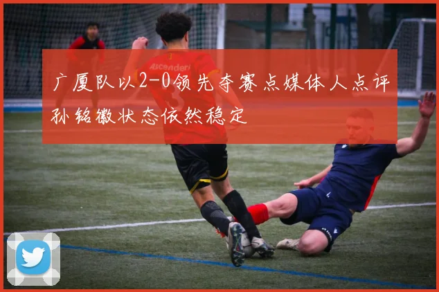 广厦队以2-0领先夺赛点媒体人点评孙铭徽状态依然稳定