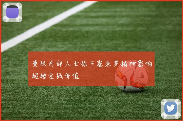 曼联内部人士称卡塞米罗精神影响超越金钱价值