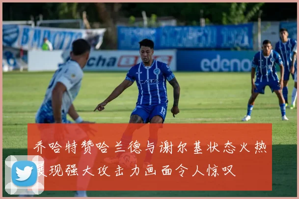 乔哈特赞哈兰德与谢尔基状态火热展现强大攻击力画面令人惊叹