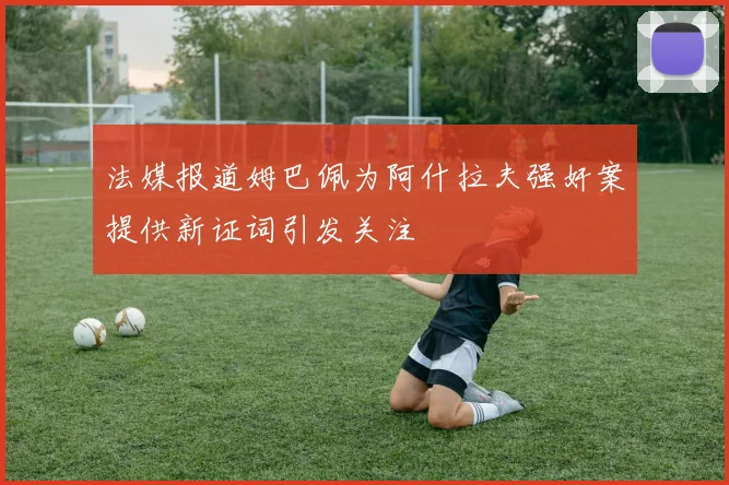 法媒报道姆巴佩为阿什拉夫强奸案提供新证词引发关注